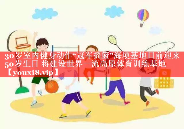 30岁室内健身动作“冠军摇篮”海埂基地日前迎来50岁生日 将建设世界一流高原体育训练基地 30岁室内健身动作“冠军摇篮”海埂基地日前迎来50岁生日 将建设世界一流高原体育训练基地